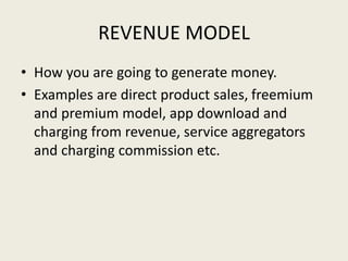 REVENUE MODEL
• How you are going to generate money.
• Examples are direct product sales, freemium
and premium model, app download and
charging from revenue, service aggregators
and charging commission etc.
 