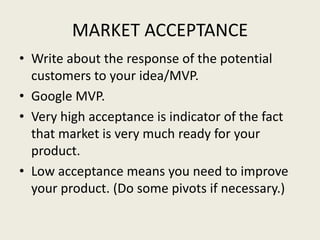 MARKET ACCEPTANCE
• Write about the response of the potential
customers to your idea/MVP.
• Google MVP.
• Very high acceptance is indicator of the fact
that market is very much ready for your
product.
• Low acceptance means you need to improve
your product. (Do some pivots if necessary.)
 