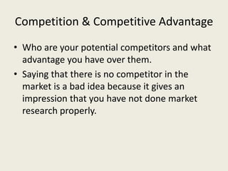 Competition & Competitive Advantage
• Who are your potential competitors and what
advantage you have over them.
• Saying that there is no competitor in the
market is a bad idea because it gives an
impression that you have not done market
research properly.
 