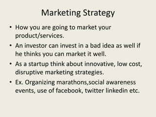 Marketing Strategy
• How you are going to market your
product/services.
• An investor can invest in a bad idea as well if
he thinks you can market it well.
• As a startup think about innovative, low cost,
disruptive marketing strategies.
• Ex. Organizing marathons,social awareness
events, use of facebook, twitter linkedin etc.
 