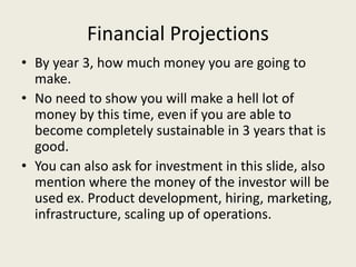 Financial Projections
• By year 3, how much money you are going to
make.
• No need to show you will make a hell lot of
money by this time, even if you are able to
become completely sustainable in 3 years that is
good.
• You can also ask for investment in this slide, also
mention where the money of the investor will be
used ex. Product development, hiring, marketing,
infrastructure, scaling up of operations.
 