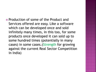  Production of some of the Product and
Services offered are easy. Like a software
which can be developed once and sold
infinitely many times, in this too, for some
products once developed it can sold up to
some hundred times (potentially in many
cases) in some cases.(Strength for growing
against the current Real Sector Competition
in India)
 