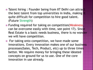  Talent hiring : Founder being from IIT Delhi can attract
the best talent from top universities in India, making it
quite difficult for competition to hire good talent.
(Future Strength)
 Funding required for taking on competition(Weakness,
can be overcome easily with time, see point 17). Since
Real Estate is a basic needs business, there is no wonder
we will have competition.
 For taking onto competition, we have made some
innovations. Every innovation makes one of our business
processes(Sales, Tech, Product, etc) up to three times
better. We require money for bringing these ideated
concepts on ground for us to use. One of the core
innovation in use already.
 