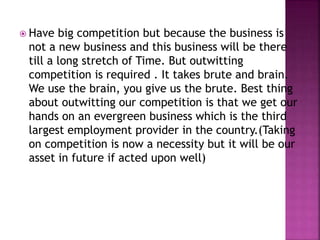  Have big competition but because the business is
not a new business and this business will be there
till a long stretch of Time. But outwitting
competition is required . It takes brute and brain.
We use the brain, you give us the brute. Best thing
about outwitting our competition is that we get our
hands on an evergreen business which is the third
largest employment provider in the country.(Taking
on competition is now a necessity but it will be our
asset in future if acted upon well)
 