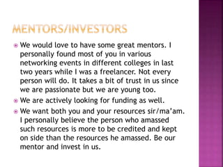  We would love to have some great mentors. I
personally found most of you in various
networking events in different colleges in last
two years while I was a freelancer. Not every
person will do. It takes a bit of trust in us since
we are passionate but we are young too.
 We are actively looking for funding as well.
 We want both you and your resources sir/ma’am.
I personally believe the person who amassed
such resources is more to be credited and kept
on side than the resources he amassed. Be our
mentor and invest in us.
 