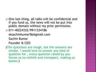  One last thing, all talks will be confidential and
if you fund us, the news will not be put into
public domain without my prior permission.
 011-40224332/9911334186
sksachinkumar56@gmail.com
Sachin Kumar
Founder & CEO
(The questions are tough, but the answers are
simple. I would love to answer any kind of
question for , every question raised by you
forces us to rethink and introspect, making us
better.)
 