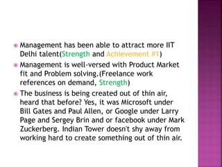  Management has been able to attract more IIT
Delhi talent(Strength and Achievement #1)
 Management is well-versed with Product Market
fit and Problem solving.(Freelance work
references on demand, Strength)
 The business is being created out of thin air,
heard that before? Yes, it was Microsoft under
Bill Gates and Paul Allen, or Google under Larry
Page and Sergey Brin and or facebook under Mark
Zuckerberg. Indian Tower doesn't shy away from
working hard to create something out of thin air.
 