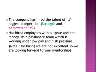  The company has hired the talent of its'
biggest competition.(Strength and
Achievement #2)
 Has hired employees with purpose and not
money. Its a passionate team which is
working under low pay and high pressure.
(Note : On hiring we are not excellent so we
are looking forward to your mentorship)
 