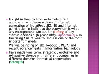  Is right in time to have web/mobile first
approach from the very dawn of Internet
generation of India(Read JIO, 4G and Internet
penetration in India), so the ecosystem is what
any entrepreneur can ask for.(Timing of any
startup decides high probability, Opportunity). In
the rising Asia of wealth, India is one of the most
important markets.
We will be riding on JIO, Robotics, ML/AI and
recent advancements in Information Technology.
 Have made long term, strategic , exclusive and
exhaustive tie-ups with different companies in
different domains for mutual cooperation.
(Strength)
 