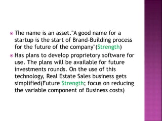  The name is an asset."A good name for a
startup is the start of Brand-Building process
for the future of the company"(Strength)
 Has plans to develop proprietory software for
use. The plans will be available for future
investments rounds. On the use of this
technology, Real Estate Sales business gets
simplified(Future Strength; focus on reducing
the variable component of Business costs)
 