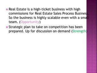  Real Estate is a high-ticket business with high
commissions for Real Estate Sales Process Business.
So the business is highly scalable even with a small
team. (Opportunity)
 Strategic plan to take on competition has been
prepared. Up for discussion on demand (Strength)
 