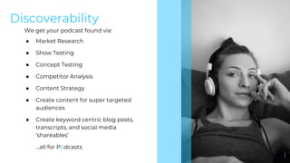Discoverability
We get your podcast found via:
● Market Research
● Show Testing
● Concept Testing
● Competitor Analysis
● Content Strategy
● Create content for super targeted
audiences
● Create keyword centric blog posts,
transcripts, and social media
‘shareables’
...all for Podcasts
 