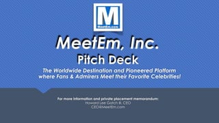 MeetEm, Inc. 
Pitch Deck
The Worldwide Destination and Pioneered Platform 
where Fans & Admirers Meet their Favorite Celebrities!
For more information and private placement memorandum: 
Howard Lee Gatch III, CEO  
CEO@MeetEm.com
 