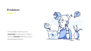 Problem
The knowledge of cyber security is
constrained to a few “experts”, making it
more of a niche skill, rather than a way of
developing good software.
 