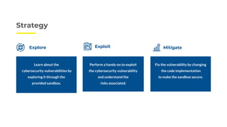 Strategy
Explore Exploit Mitigate
Learn about the
cybersecurity vulnerabilities by
exploring it through the
provided sandbox.
Perform a hands-on to exploit
the cybersecurity vulnerability
and understand the
risks associated.
Fix the vulnerability by changing
the code implementation
to make the sandbox secure.
 