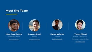 Meet the Team
O T
Team lead. Fullstack
adeebm@uci.edu
Maaz Syed Adeeb
Backend
shuvamg@uci.edu
Shuvam Ghosh
Frontend
kvaibhav@uci.edu
Kumar Vaibhav
Backend, Cyber security,
Architecture design, DevOps
vbharot@uci.edu
Vineet Bharot
 