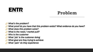 Problem
// What’s the problem?
// What proof do you have that this problem exists? What evidence do you have?
// What does this problem solve?
// What is the need / market pull?
// Who is the customer
// What ‘job’ is the customer doing
// What goal are they trying to achieve
// What ‘pain’ do they experience
 