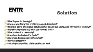 Solution
// What is your technology?
// How are you fixing the problem you just described?
// What are some alternative solutions that people are using, and why is it not working?
// Why should people buy what you have to offer?
// What makes it a necessity?
// How does it alleviate the ‘pain’?
// How does it help achieve their goal?
// Why is it effective?
// Include photos/video of the product at work
 