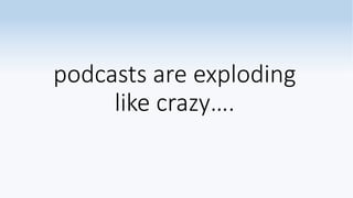 podcasts are exploding
like crazy….
 