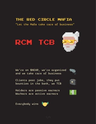 THE RED CIRCLE MAFIA
“Let the Mafia take care of business”
1/9
We’re on $NEAR, we’re organized
and we take care of business
Clients post jobs, they put
bounties in the bank, we TCB
Holders are passive earners
Workers are active earners
Everybody wins
RCM TCB
🔫
💼
💵
🤝
 