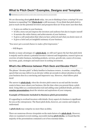 1/9
What Is Pitch Deck? Examples, Designs and Template
bizplanss.co.uk/blog/what-is-pitch-deck-examples-designs-and-template
We are discussing about pitch deck today. Are you to thinking to have a startup? Or your
business is expanding? No? Pitch deck is still necessary. If you think that pitch deck is
just to reach out the potential investors and prospects then no! It has more uses then that.
It gives an outline to your business.
It tells a story not just impress the investors and audience but also to inspire oneself
It narrates the entire history and achievements of your business.
It gives a self-analyzation that what you have achieved and what you desire more of.
It gives a brief and yet insightful summary of your business.
“You never get a second chance to make a first impression.”
~ Will Rogers
Besides so many advantages of a pitch deck, we still can’t ignore the fact that pitch deck
is majorly used to attract a potential investor’s interest and imagination, reason it gives an
overview of entire business, including products, services, growth rate, source of revenue,
key terms, goals, strategies and much more in seeking investment.
What’s the difference between Pitch Deck and Elevator Pitch?
The phrase “elevator pitch” is likely familiar to business owners. A concise, compelling
speech that you may deliver in an elevator within 30 seconds to attract attention to what
your business does in a convincing and impressive way. However, what follows pitch
deck?
The answer is pitch deck, when the elevator pitch comes to an end and the investor
wants to know more about your business, this the time when you present them a pitch
deck. Using slides as a communication tool and adding some polished details, provide a
concise presentation about the mission and aspirations of your company.
Example of Elements Included in Business pitch presentation
It’s appealing to overload investors with details. Every aspect of a business is significant
for you as the entrepreneur. The finest pitch decks, however, are concise and simple to
understand.
A pitch deck may comprise no more than 19 slides.
There are numerous diverse viewpoints on the main factors of a pitch deck. However,
when we examined several existing, successful startup pitch decks, we found that the
majority of the presentations contained a set of ten essential slides.
 