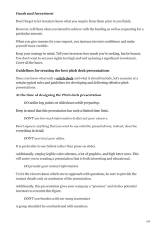 5/9
Funds and Investment
Don’t forget to let investors know what you require from them prior to you finish.
However, tell them what you intend to achieve with the funding as well as requesting for a
particular amount.
When you give reasons for your request, you increase investor confidence and make
yourself more credible.
Keep your strategy in mind. Tell your investors how much you’re seeking, but be honest.
You don’t want to set your sights too high and end up losing a significant investment.
Cover all the bases.
Guidelines for creating the best pitch deck presentations
Since you know what such a pitch deck and what it should include, let’s examine at a
certain typical rules and guidelines for developing and delivering effective pitch
presentations.
At the time of designing the Pitch deck presentation
DO utilize key points on slideshows while preparing.
Keep in mind that this presentation has such a limited time limit.
DON’T use too much information to distract your viewers.
Don’t squeeze anything that you want to say onto the presentations; instead, describe
everything in detail.
DON’T over-text your slides.
It is preferable to use bullets rather than prose on slides.
Additionally, employ legible color schemes, a lot of graphics, and high letter sizes. This
will assist you in creating a presentation that is both interesting and educational.
DO provide your contact information.
To let the viewers know which one to approach with questions, be sure to provide the
contact details only at conclusion of the presentation.
Additionally, this presentation gives your company a “presence” and invites potential
investors to research this figure.
DON’T overburden with too many teammates
A group shouldn’t be overburdened with members.
 