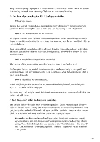 6/9
Keep the basic group of people in your team slide. Your investors would like to know who
is operating the deck since too many CEOs can become overwhelming.
At the time of presenting the Pitch deck presentation
DO narrate a tale.
Ensure that you tell your audience a compelling story which clearly demonstrates why
your brand is addressing the issue at hand and also how doing so will affect them.
DON’T ONLY concentrate on the statistics.
All of your statistics seem dull and uninteresting without such a compelling story and a
larger perspective addressing the purpose of your company and the services it will offer to
potential clients.
Keep in mind that presentation offers a logical storyline constantly, not only at the start.
Statistics, particularly financial statistics, are significant, however they are not the sole
relevant factor.
DON’T be afraid to exaggerate or downplay.
The content of the presentation, as well as how you show it, are both crucial.
Analyze your listener as you talk to determine their level of curiosity in the specifics of
your industry as well as what matters to them the utmost. After that, adjust your pitch to
meet their demands.
DON’T only recite the presentations.
Never simply repeat the information on presentation slides; instead, customize your
speech to keep the audience engaged.
Investors may read, keep in mind. This is a demonstration rather than a mail allowing you
to interact with them.
3 Best Business’s pitch deck design examples
Still uneasy on how the deck must appear and perceive? Cross-referencing an effective
deck can also be useful. Asking a friend or coworker who has successfully launched their
proposal to discuss both of his decks with you could be beneficial. Here are a few sample
pitch deck from the well, very profitable businesses to get you began.
Zuckerberg’s Facebook employed innovative visuals and quotations to grab
viewers’ interest and help them quickly comprehend the information they offered
giving. They utilized straightforward headlines like “Our Education – The Growth”
and “Our Assistance – Marketing agencies” to make a big impact with a minimum
color palette.
 