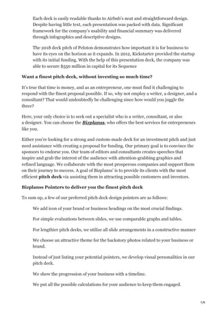 7/9
Each deck is easily readable thanks to Airbnb’s neat and straightforward design.
Despite having little text, each presentation was packed with data. Significant
framework for the company’s usability and financial summary was delivered
through infographics and descriptive designs.
The 2018 deck pitch of Peloton demonstrates how important it is for business to
have its eyes on the horizon as it expands. In 2012, Kickstarter provided the startup
with its initial funding. With the help of this presentation deck, the company was
able to secure $550 million in capital for its Sequence
Want a finest pitch deck, without investing so much time?
It’s true that time is money, and as an entrepreneur, one must find it challenging to
respond with the finest proposal possible. If so, why not employ a writer, a designer, and a
consultant? That would undoubtedly be challenging since how would you juggle the
three?
Here, your only choice is to seek out a specialist who is a writer, consultant, or also
a designer. You can choose the Bizplanss, who offers the best services for entrepreneurs
like you.
Either you’re looking for a strong and custom-made deck for an investment pitch and just
need assistance with creating a proposal for funding. Our primary goal is to convince the
sponsors to endorse you. Our team of editors and consultants creates speeches that
inspire and grab the interest of the audience with attention-grabbing graphics and
refined language. We collaborate with the most prosperous companies and support them
on their journey to success. A goal of Bizplanss’ is to provide its clients with the most
efficient pitch deck via assisting them in attracting possible customers and investors.
Bizplanss Pointers to deliver you the finest pitch deck
To sum up, a few of our preferred pitch deck design pointers are as follows:
We add icon of your brand or business headings on the most crucial findings.
For simple evaluations between slides, we use comparable graphs and tables.
For lengthier pitch decks, we utilize all slide arrangements in a constructive manner
We choose an attractive theme for the backstory photos related to your business or
brand.
Instead of just listing your potential pointers, we develop visual personalities in our
pitch deck.
We show the progression of your business with a timeline.
We put all the possible calculations for your audience to keep them engaged.
 