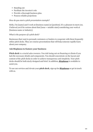 9/9
Standing out
Facilitate the investor’s role
Provide a thorough business plan.
Possess reliable projections
How do you start a pitch presentation example?
Hello, I’m [name] and I work at [business name] at [position]. It’s a pleasure to meet you.
I believed you’d be curious about that [issue + notable stats] considering your work at
[business name or industry].
What is the purpose of a pitch deck?
Businesses that want to persuade customers or funders to cooperate with them frequently
utilize pitch decks. They are concise presentations that will help someone rapidly learn
about your company.
Ask Bizplanss to feature your business
Pitch deck is a crucial sales resource. You risk losing out on financing or clients if you
lack the necessary details and components. You should concentrate on the layout and
content of the pitch decks in order to achieve transparency and simplicity. Your pitch
decks should be both nicely designed and brief. In addition, Bizplanss is available to
assist you.
To use our services and elevate your pitch deck, sign up for Bizplanss or get in touch
with us.
 