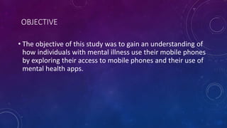 OBJECTIVE
• The objective of this study was to gain an understanding of
how individuals with mental illness use their mobile phones
by exploring their access to mobile phones and their use of
mental health apps.
 
