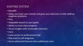 EXISTING SYSTEM
• Moodfit
• Helps you track your moods and gives you exercises to help address
negative emotions.
• Pros
• Adaptable based on your goals
• Ability to track daily progress
• Visual insights with actionable exercises
• Cons
• Lacks access to professional help
• May lead to self-diagnose
• Some advanced features have additional costs
 