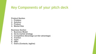 Key Components of your pitch deck
Product Section
1. Problem
2. Solution
3. Product
4. Market Size
Business Section
1. Business Model
2. Go-to-market strategy
3. Competitive Advantage (un-fair advantage)
4. Traction
5. Team
6. Offer
7. Outro (Contacts, tagline)
 