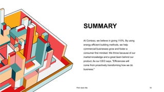 SUMMARY
7/1/20XX Pitch deck title 18
At Contoso, we believe in giving 110%. By using
energy efficient building methods, we help
commercial businesses grow and foster a
consumer first mindset. We thrive because of our
market knowledge and a great team behind our
product. As our CEO says, "Efficiencies will
come from proactively transforming how we do
business."
 