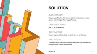 SOLUTION
CLOSE THE GAP
Our product offers the style and function of traditional commercial
spaces, but with a plan for energy efficiency
TARGET AUDIENCE
Gen Z (18-25 years old)
COST SAVINGS
Reduce expenses for building electricity and air conditioning
EASY TO USE
A simple building that gives customers the space they need without
the high cost of building maintenance
7/1/20XX Pitch deck title 4
 