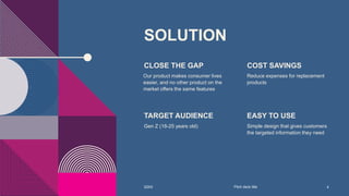 SOLUTION
CLOSE THE GAP
Our product makes consumer lives
easier, and no other product on the
market offers the same features
COST SAVINGS
Reduce expenses for replacement
products
TARGET AUDIENCE
Gen Z (18-25 years old)
EASY TO USE
Simple design that gives customers
the targeted information they need
20XX Pitch deck title 4
 