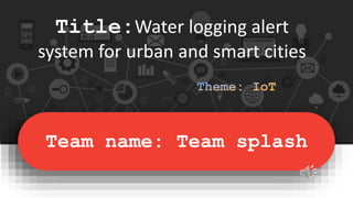 Team name: Team splash
Title:Water logging alert
system for urban and smart cities
 
