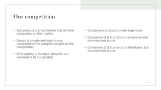 Our competition
• Our product is priced below that of other
companies on the market
• Design is simple and easy to use,
compared to the complex designs of the
competitors
• Affordability is the main draw for our
consumers to our product
• Company A product is more expensive
• Companies B & C product is expensive and
inconvenient to use
• Companies D & E product is affordable, but
inconvenient to use
7
 