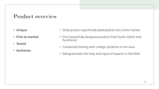 Product overview
• Unique
• First to market
• Tested
• Authentic
• Only product specifically dedicated to this niche market
• First beautifully designed product that's both stylish and
functional
• Conducted testing with college students in the area
• Designed with the help and input of experts in the field
8
 