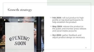 Growth strategy
• Feb 20XX: roll out product to high
profile or top-level participants to
help establish the product
• May 20XX: release the product to
the public and monitor press release
and social media accounts
• Oct 20XX: gather feedback and
adjust product design as necessary
9
 