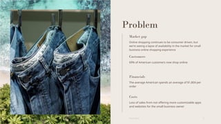 Problem
Market gap
Online shopping continues to be consumer driven, but
we're seeing a lapse of availability in the market for small
business online shopping experience
Customers
69% of American customers now shop online
Financials
The average American spends an average of $1,804 per
order
Costs
Loss of sales from not offering more customizable apps
and websites for the small business owner
6/22/20XX Pitch deck 3
 
