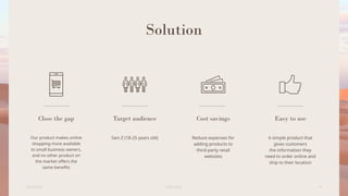 Solution
Close the gap
Our product makes online
shopping more available
to small business owners,
and no other product on
the market offers the
same benefits
Target audience
Gen Z (18-25 years old)
Cost savings
Reduce expenses for
adding products to
third-party retail
websites
Easy to use
A simple product that
gives customers
the information they
need to order online and
ship to their location
6/22/20XX Pitch deck 4
 