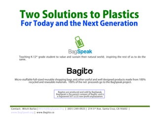 Two Solutions to Plastics
       For Today and the Next Generation



      Teaching K-12th grade student to value and sustain their natural world; inspiring the rest of us to do the
      same.




  Micro-stuffable full-sized reusable shopping bags and other useful and well designed products made from 100%
              recycled and reweable materials. 100% of the net proceeds go to the BagSpeak project.


                                       Bagitos are produced and sold by BagSpeak.
                                     BagSpeak is the parent compan of Bagito, and is
                                      a registered 501 (c)(3) non-profit orgnaization.




Contact: Mitch Barlas | Mitch@BagSpeak.Org | (831) 244-0925 | 214 3 rd Ave. Santa Cruz, CA 95602 |
www.BagSpeak.org | www.Bagito.co
 