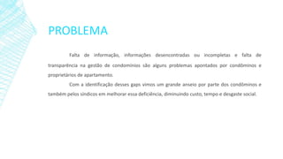 PROBLEMA
Falta de informação, informações desencontradas ou incompletas e falta de
transparência na gestão de condomínios são alguns problemas apontados por condôminos e
proprietários de apartamento.
Com a identificação desses gaps vimos um grande anseio por parte dos condôminos e
também pelos síndicos em melhorar essa deficiência, diminuindo custo, tempo e desgaste social.
 