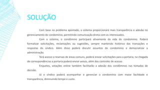 SOLUÇÃO
Com base no problema apontado, o sistema proporcionará mais transparência e adesão no
gerenciamento do condomínio, permitindo comunicação direta com os interessados.
Com o sistema, o condômino participará ativamente da vida do condomínio. Poderá
formalizar solicitações, reclamações ou sugestões, sempre mantendo histórico das transações e
respostas do síndico. Além disso poderá discutir assuntos do condomínio e democratizar a
administração.
Terá acesso a reservas de áreas comuns, poderá enviar solicitações para a portaria, na chegada
de correspondências a portaria poderá enviar avisos, além dos controles de acesso.
Enquetes, votações online também facilitarão a adesão dos condôminos nas tomadas de
decisão.
Já o síndico poderá acompanhar e gerenciar o condomínio com maior facilidade e
transparência, diminuindo tempo e custo.
 
