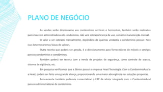 PLANO DE NEGÓCIO
As vendas serão direcionadas aos condomínios verticais e horizontais, também serão realizadas
parcerias com administradoras de condomínio, não será cobrada licença de uso, somente manutenção mensal.
O valor a ser cobrado mensalmente, dependerá de quantas unidades o condomínio possuir. Para
isso determinaremos faixas de valores.
Outra receita que poderá ser gerada, é o direcionamento para fornecedores de móveis e serviços
para os condomínios e condôminos.
Também poderá ter receita com a venda de projetos de segurança, como controle de acesso,
sistema de vigilância, etc.
Em pesquisa verificamos que a Sênior possui a empresa Head Tecnologia. Com o CondominioAzul e
a Head, poderá ser feito uma grande aliança, proporcionando uma maior abrangência nas soluções propostas.
Futuramente também podemos comercializar o ERP da sênior integrado com o CondomínioAzul
para as administradoras de condomínio.
 