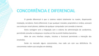 CONCORRÊNCIA E DIFERENCIAL
O grande diferencial é que o sistema rodará totalmente na nuvem, dispensando
instalação, servidores. Outro diferencial, é que qualquer morador, proprietário e síndico, acessará
sua conta por smart-phones, tabletes de qualquer computador com conexão à internet.
Outra vantagem será a integração com o sistema da administração de condomínio,
permitindo consultar as despesas e receitas on-line ou emitir boletos bancários.
Além de uma interface simples, intuitiva e funcional permitindo a interação dos
envolvidos.
Existe no mercado alguns concorrentes, mas cada um com sua deficiência. Os
concorrentes rodam suas soluções em desktop.
 