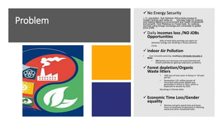 Problem
 No Energy Security
1. ¾ population Sub Saharan Africa lacks access to
modern energy and relies on biomass fuels for cooking
and heating leading to environment and health implications
and poverty. Over Reliance on Fossil fuels for cooking
sourced using foreign exchange and vulnerable to global
price shifts.
 Daily incomes loss /NO JOBs
Opportunities
64% of total daily earnings are spent on
domestic energy use resulting in vicious poverty
Circle
 indoor Air Pollution
• Toxic monoxide poisoning resulting in 1M Deaths Annually in
Africa
• 5M families burn Kerosene and wood charcoal and
breath polluted air getting respiratory problems.
 Forest depletion/Organic
Waste litters
• 83% loss of tree cover in Kenya in 50-year
period.
• Generation 125 million tonnes of
municipal solid waste (MSW) was
generated in Africa in 2012, which is
expected to double by 2025
Resulting in Climate Risks
 Economic Time Loss/Gender
equality
 Women and girls spend time and loose
hours of economic productivity in fetching
wood and other household fuels .
 