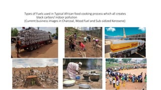 Types of Fuels used in Typical African food cooking process which all creates
black carbon/ indoor pollution
(Current business images in Charcoal, Wood fuel and Sub-sidized Kerosene)
 
