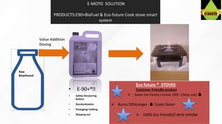 Value Addition
Dosing
• E-90+®️
• Safety-Denaturing
biofuel
• Standardization
• Packaging/ bulking
• Shipping out
Eco future ®️ STOVES
Customer Friendly product
 Saves the Family income 100/- (Daily use) 💰
 Burns 50%Longer 🔥 Cooks faster
 100% Eco friendly️ zero smoke
E-MOTO SOLUTION
PRODUCTS:E90+BioFuel & Eco-future Cook stove smart
system
Raw
Bioethanol
 
