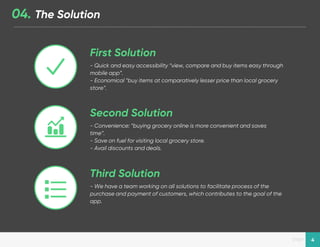 Designed by New Haircut
page 4
04. The Solution
- Quick and easy accessibility “view, compare and buy items easy through
mobile app”.
- Economical “buy items at comparatively lesser price than local grocery
store”.
First Solution
- Convenience: “buying grocery online is more convenient and saves
time”.
- Save on fuel for visiting local grocery store.
- Avail discounts and deals.
Second Solution
- We have a team working on all solutions to facilitate process of the
purchase and payment of customers, which contributes to the goal of the
app.
Third Solution
 